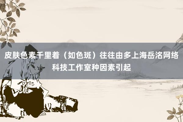 皮肤色素千里着（如色斑）往往由多上海岳洺网络科技工作室种因素引起