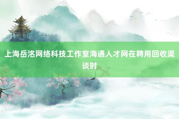 上海岳洺网络科技工作室海通人才网在聘用回收渠谈时
