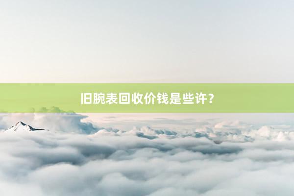 旧腕表回收价钱是些许?